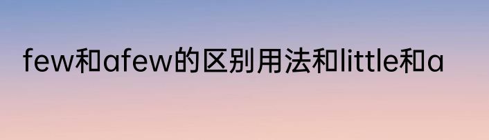 few和afew的区别用法和little和a