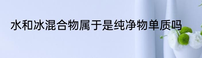 水和冰混合物属于是纯净物单质吗