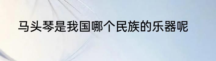 马头琴是我国哪个民族的乐器呢