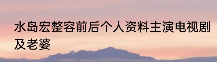 水岛宏整容前后个人资料主演电视剧及老婆
