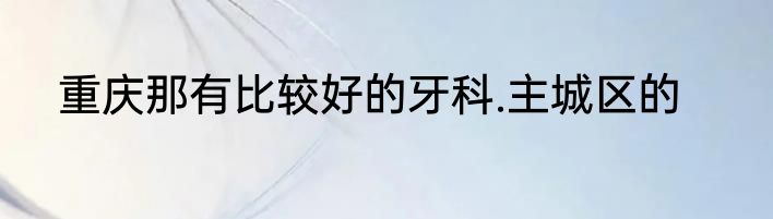 重庆那有比较好的牙科.主城区的