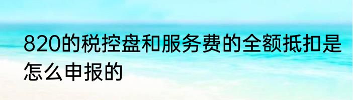 820的税控盘和服务费的全额抵扣是怎么申报的