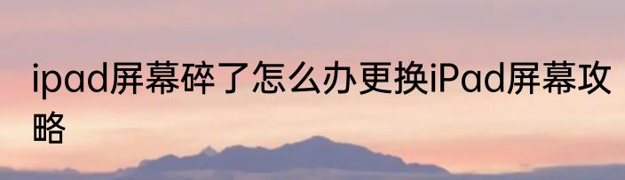 ipad屏幕碎了怎么办更换iPad屏幕攻略