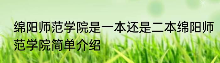 绵阳师范学院是一本还是二本绵阳师范学院简单介绍