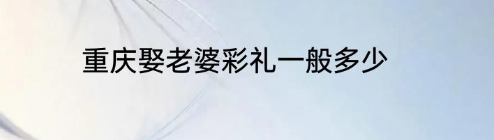 重庆娶老婆彩礼一般多少
