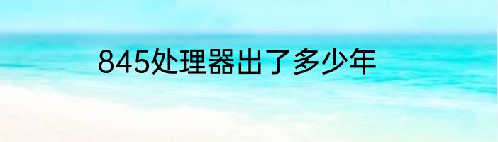 845处理器出了多少年