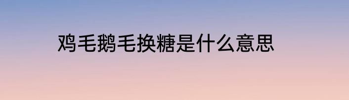 鸡毛鹅毛换糖是什么意思