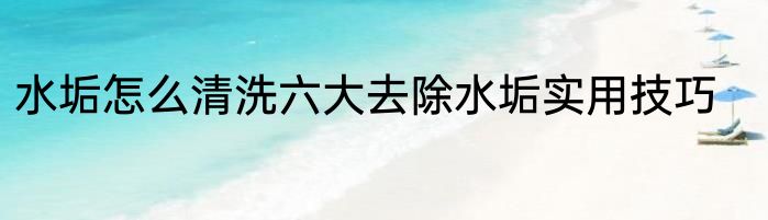 水垢怎么清洗六大去除水垢实用技巧