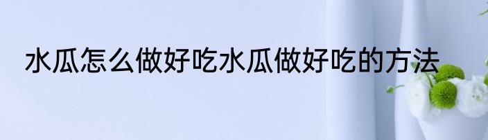 水瓜怎么做好吃水瓜做好吃的方法
