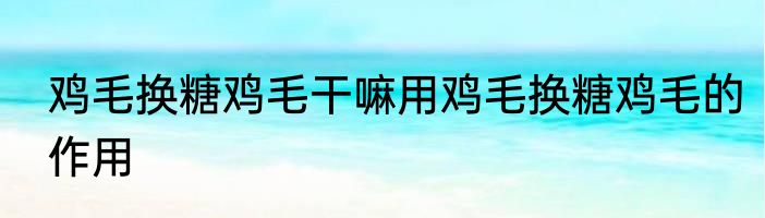 鸡毛换糖鸡毛干嘛用鸡毛换糖鸡毛的作用