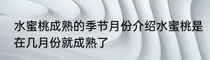 水蜜桃成熟的季节月份介绍水蜜桃是在几月份就成熟了