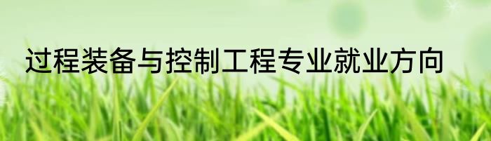 过程装备与控制工程专业就业方向