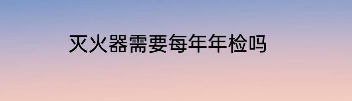 灭火器需要每年年检吗