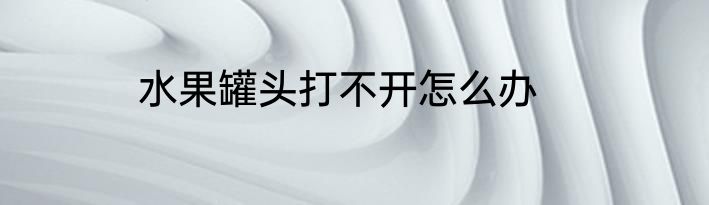 水果罐头打不开怎么办