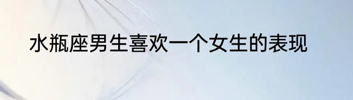 水瓶座男生喜欢一个女生的表现