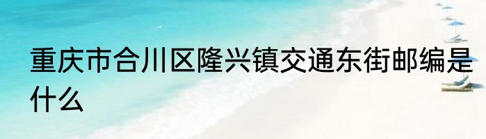 重庆市合川区隆兴镇交通东街邮编是什么