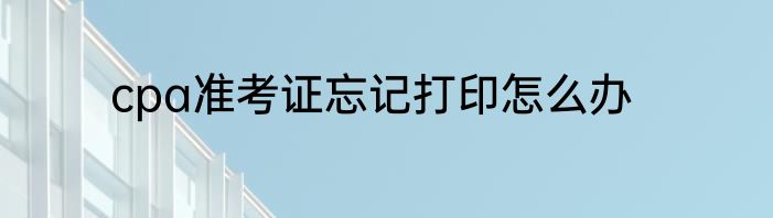 cpa准考证忘记打印怎么办