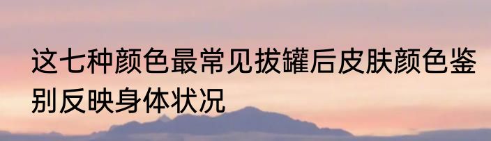 这七种颜色最常见拔罐后皮肤颜色鉴别反映身体状况
