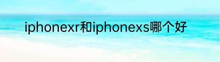 iphonexr和iphonexs哪个好