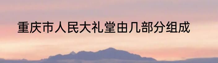 重庆市人民大礼堂由几部分组成