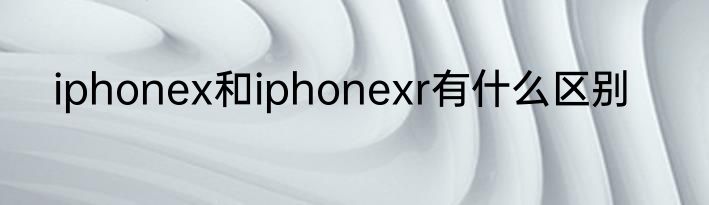iphonex和iphonexr有什么区别