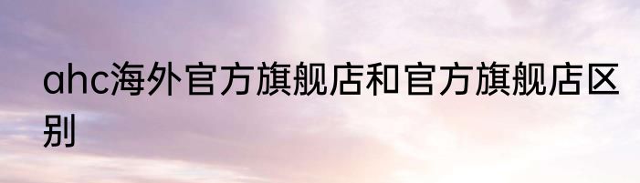 ahc海外官方旗舰店和官方旗舰店区别