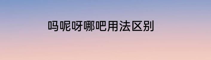 吗呢呀哪吧用法区别