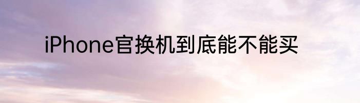 iPhone官换机到底能不能买