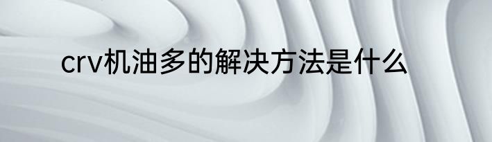 crv机油多的解决方法是什么