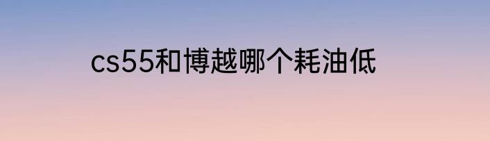 cs55和博越哪个耗油低