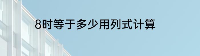 8时等于多少用列式计算