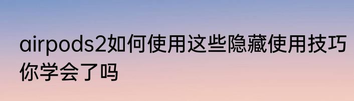 airpods2如何使用这些隐藏使用技巧你学会了吗