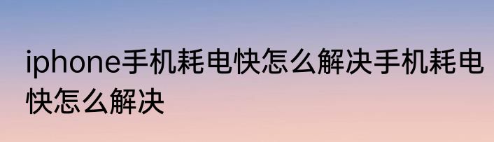 iphone手机耗电快怎么解决手机耗电快怎么解决