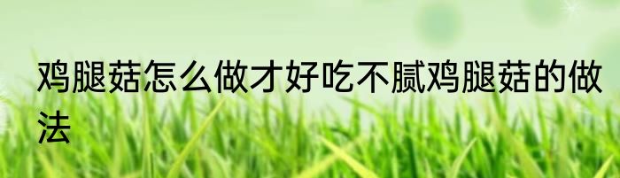 鸡腿菇怎么做才好吃不腻鸡腿菇的做法