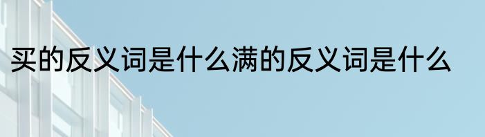 买的反义词是什么满的反义词是什么
