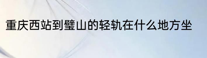 重庆西站到璧山的轻轨在什么地方坐