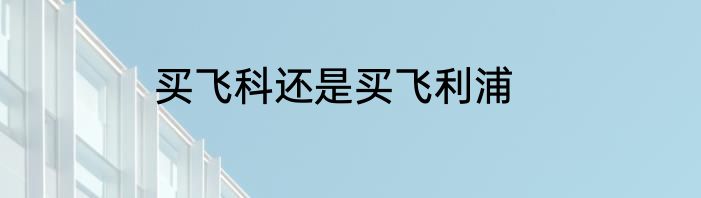 买飞科还是买飞利浦