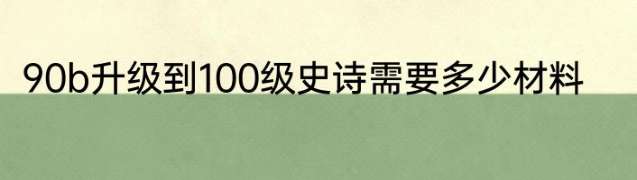 90b升级到100级史诗需要多少材料