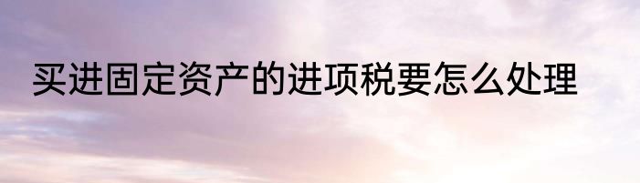 买进固定资产的进项税要怎么处理