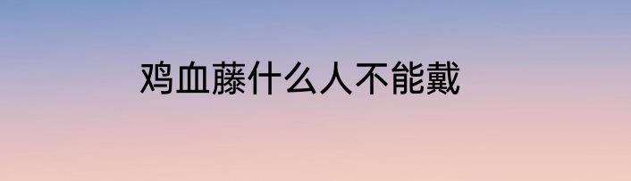 鸡血藤什么人不能戴