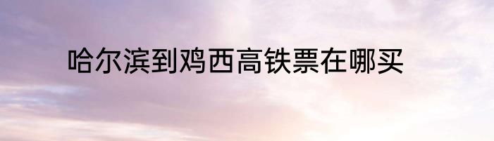 哈尔滨到鸡西高铁票在哪买