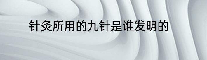 针灸所用的九针是谁发明的