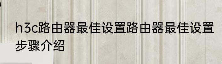 h3c路由器最佳设置路由器最佳设置步骤介绍