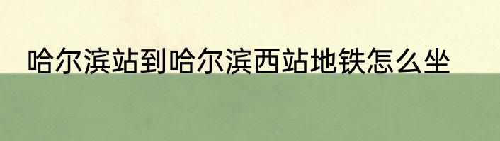 哈尔滨站到哈尔滨西站地铁怎么坐