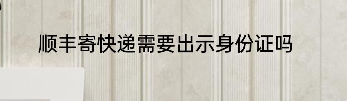 顺丰寄快递需要出示身份证吗