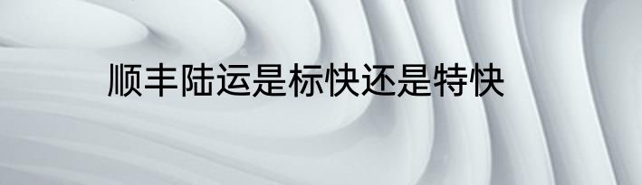 顺丰陆运是标快还是特快