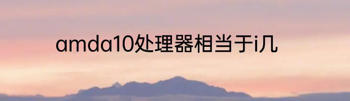 amda10处理器相当于i几