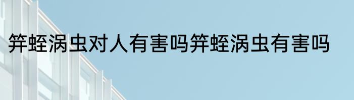 笄蛭涡虫对人有害吗笄蛭涡虫有害吗