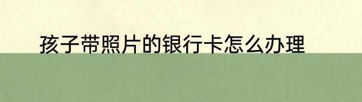 孩子带照片的银行卡怎么办理