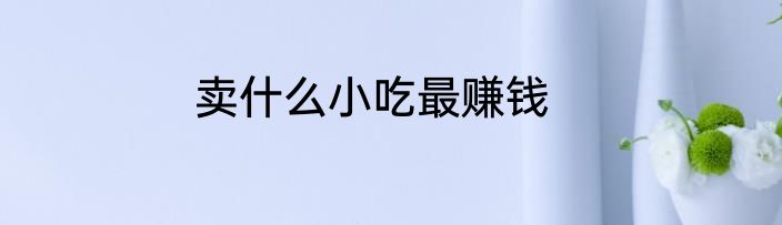 卖什么小吃最赚钱